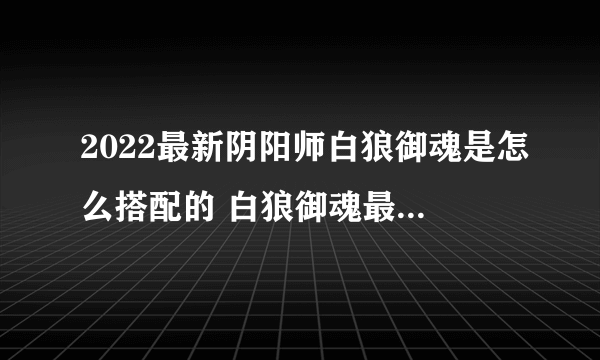 2022最新阴阳师白狼御魂是怎么搭配的 白狼御魂最佳搭配攻略