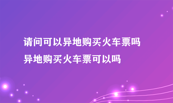 请问可以异地购买火车票吗 异地购买火车票可以吗