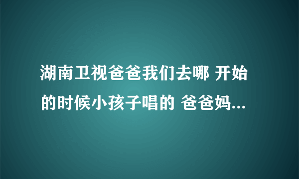 湖南卫视爸爸我们去哪 开始的时候小孩子唱的 爸爸妈妈我们去哪里呀是什么歌