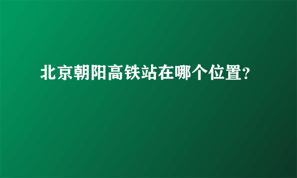 北京朝阳高铁站在哪个位置？