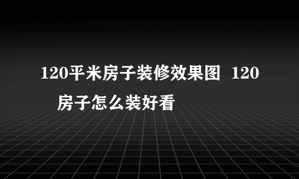 120平米房子装修效果图  120㎡房子怎么装好看