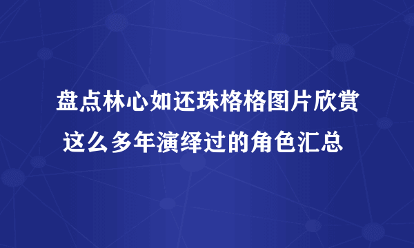 盘点林心如还珠格格图片欣赏 这么多年演绎过的角色汇总