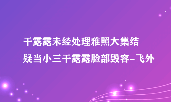 干露露未经处理雅照大集结 疑当小三干露露脸部毁容-飞外