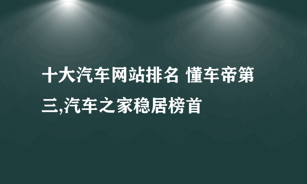 十大汽车网站排名 懂车帝第三,汽车之家稳居榜首