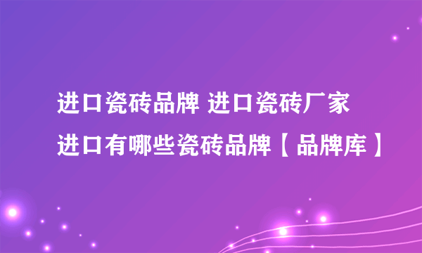 进口瓷砖品牌 进口瓷砖厂家 进口有哪些瓷砖品牌【品牌库】