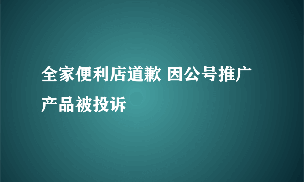 全家便利店道歉 因公号推广产品被投诉