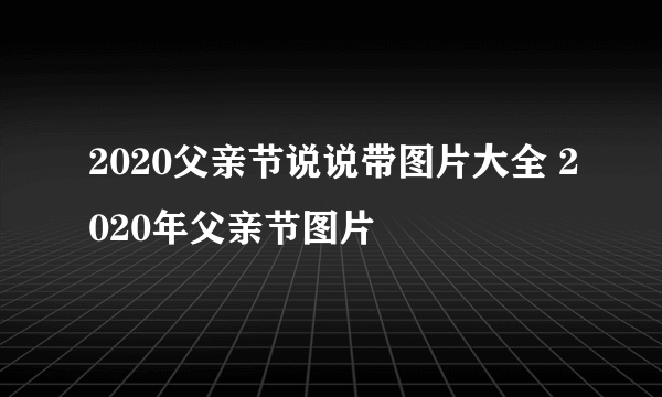 2020父亲节说说带图片大全 2020年父亲节图片