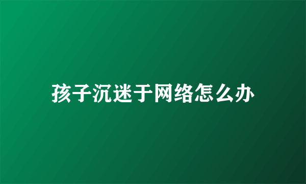 孩子沉迷于网络怎么办