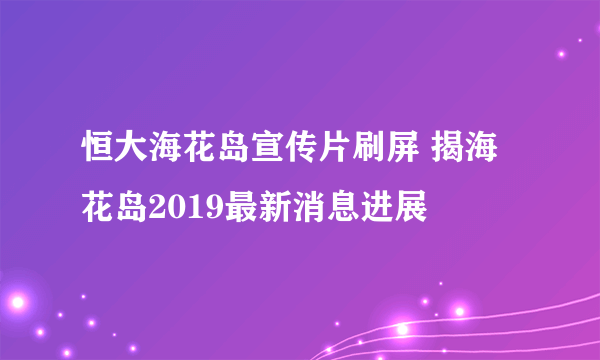 恒大海花岛宣传片刷屏 揭海花岛2019最新消息进展