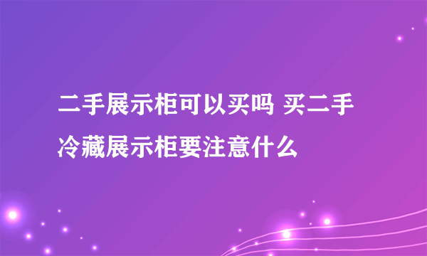 二手展示柜可以买吗 买二手冷藏展示柜要注意什么