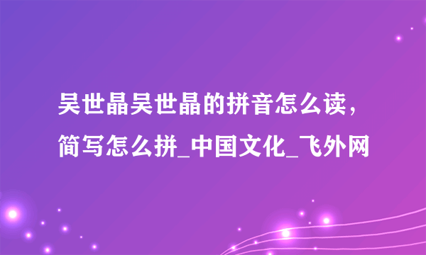 吴世晶吴世晶的拼音怎么读，简写怎么拼_中国文化_飞外网