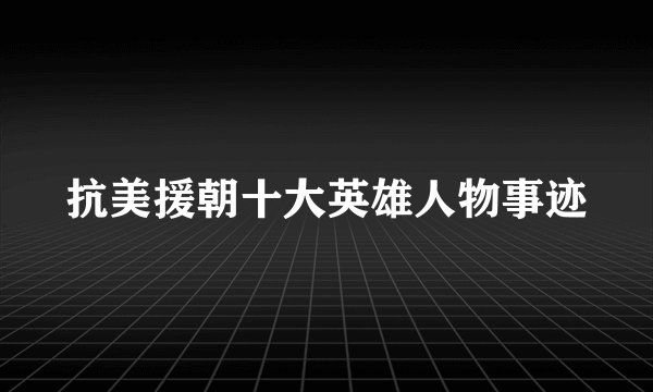 抗美援朝十大英雄人物事迹