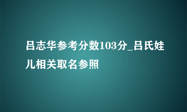 吕志华参考分数103分_吕氏娃儿相关取名参照