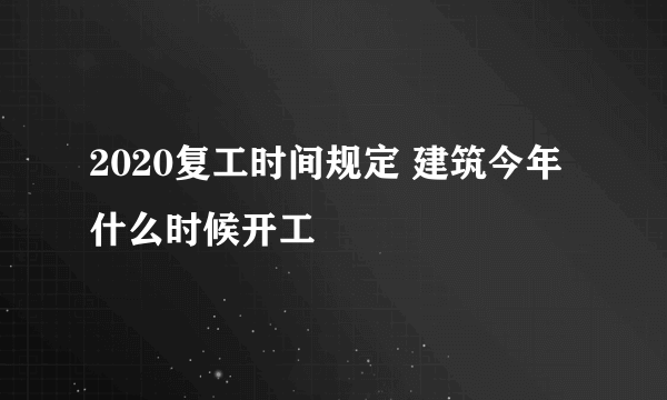 2020复工时间规定 建筑今年什么时候开工