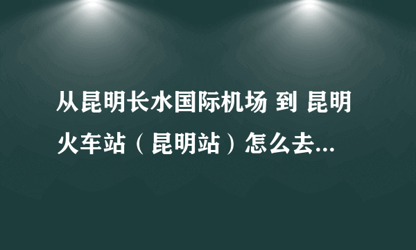 从昆明长水国际机场 到 昆明火车站（昆明站）怎么去 要多久