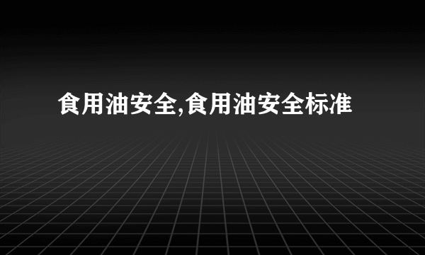 食用油安全,食用油安全标准