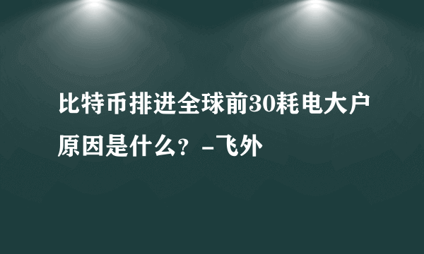 比特币排进全球前30耗电大户原因是什么？-飞外