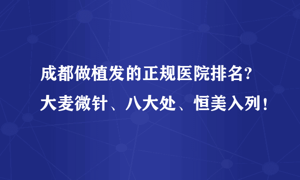 成都做植发的正规医院排名?大麦微针、八大处、恒美入列！