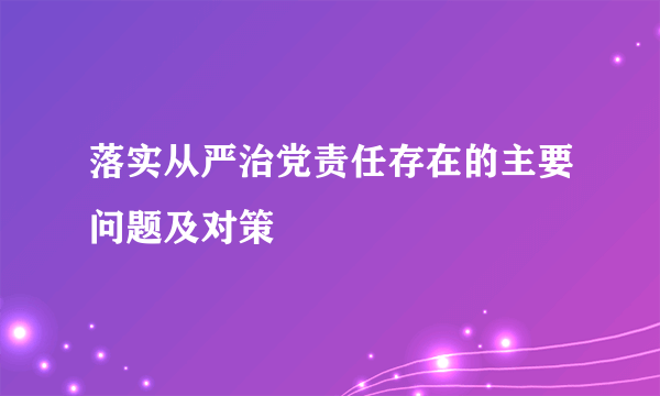 落实从严治党责任存在的主要问题及对策