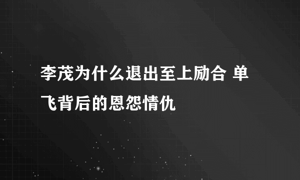 李茂为什么退出至上励合 单飞背后的恩怨情仇