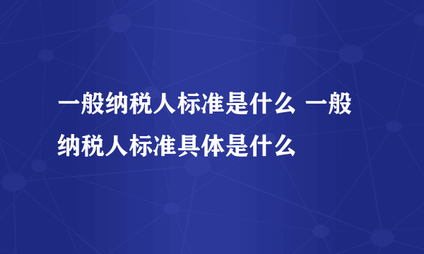 一般纳税人标准是什么 一般纳税人标准具体是什么