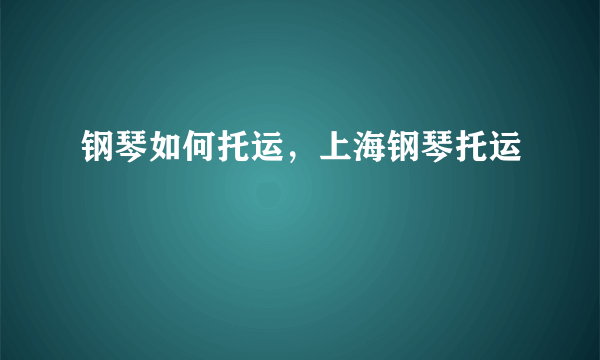 钢琴如何托运，上海钢琴托运