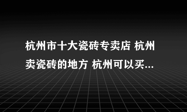 杭州市十大瓷砖专卖店 杭州卖瓷砖的地方 杭州可以买瓷砖的网点推荐