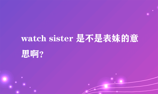 watch sister 是不是表妹的意思啊？