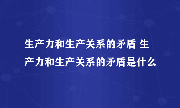 生产力和生产关系的矛盾 生产力和生产关系的矛盾是什么