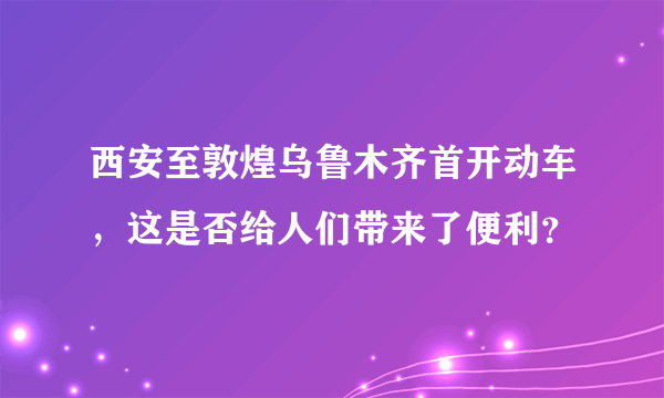 西安至敦煌乌鲁木齐首开动车，这是否给人们带来了便利？