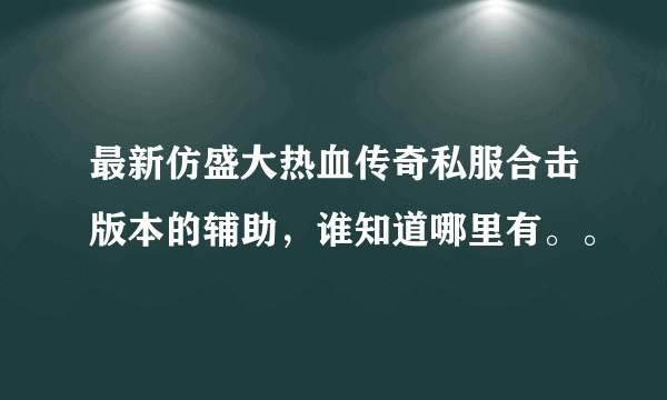 最新仿盛大热血传奇私服合击版本的辅助，谁知道哪里有。。