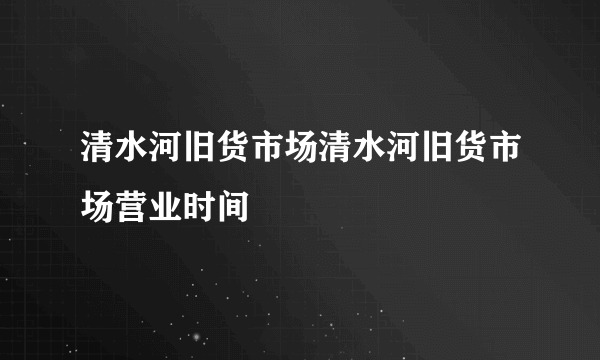 清水河旧货市场清水河旧货市场营业时间