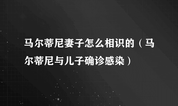 马尔蒂尼妻子怎么相识的（马尔蒂尼与儿子确诊感染）