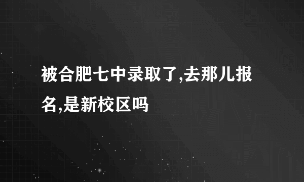 被合肥七中录取了,去那儿报名,是新校区吗