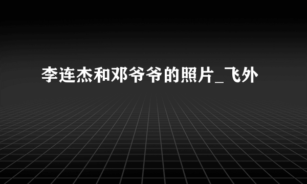 李连杰和邓爷爷的照片_飞外