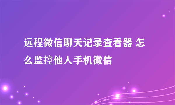 远程微信聊天记录查看器 怎么监控他人手机微信