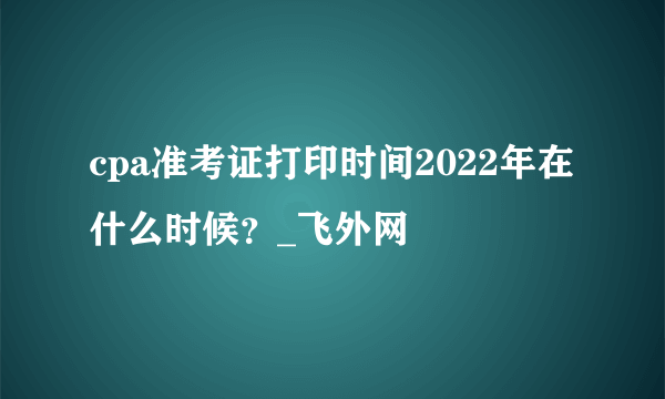 cpa准考证打印时间2022年在什么时候？_飞外网