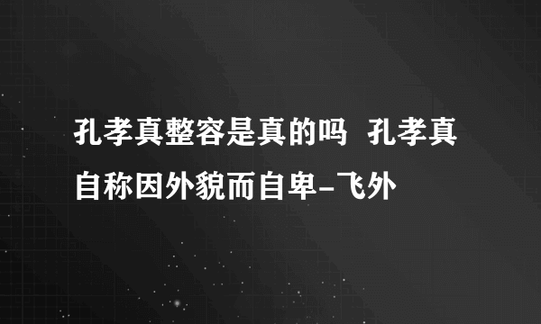 孔孝真整容是真的吗  孔孝真自称因外貌而自卑-飞外