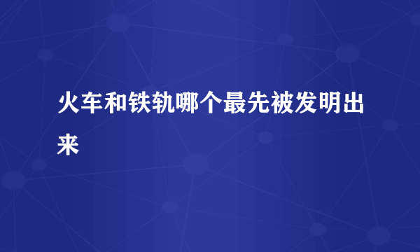 火车和铁轨哪个最先被发明出来