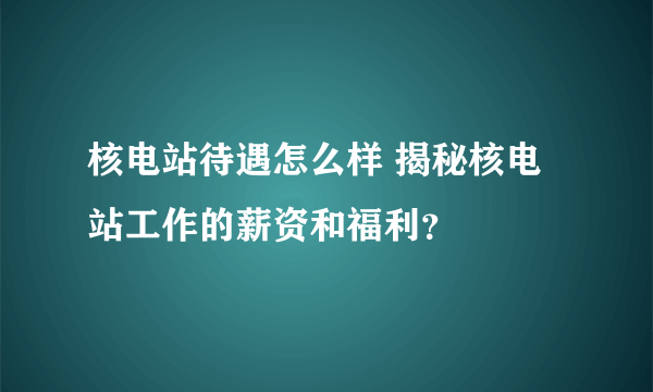 核电站待遇怎么样 揭秘核电站工作的薪资和福利？