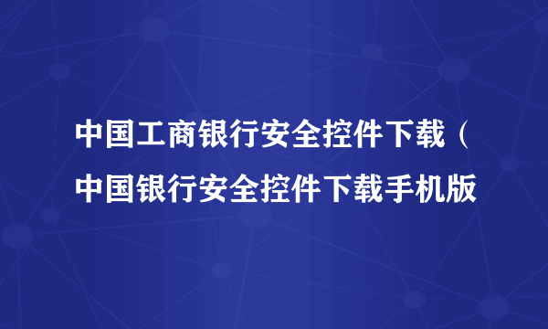 中国工商银行安全控件下载（中国银行安全控件下载手机版