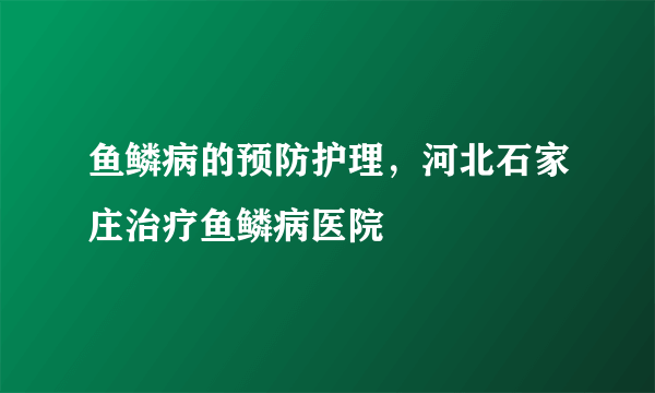 鱼鳞病的预防护理，河北石家庄治疗鱼鳞病医院