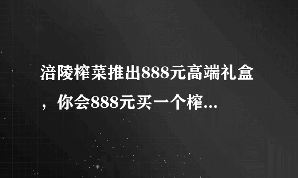 涪陵榨菜推出888元高端礼盒，你会888元买一个榨菜礼盒吗？