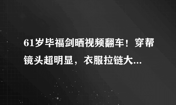 61岁毕福剑晒视频翻车！穿帮镜头超明显，衣服拉链大敞显邋遢