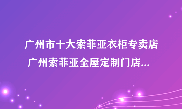 广州市十大索菲亚衣柜专卖店 广州索菲亚全屋定制门店地址在哪里