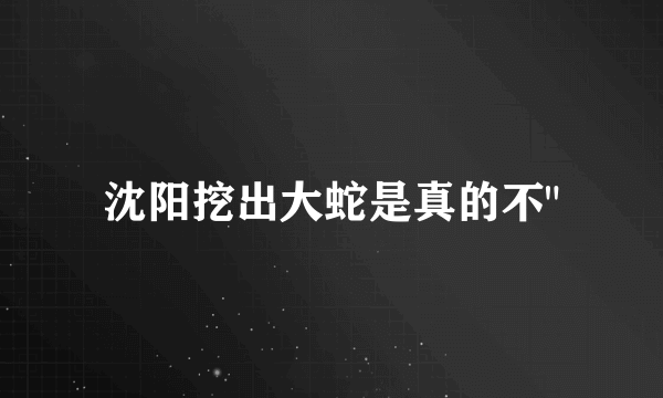 沈阳挖出大蛇是真的不