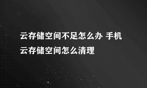 云存储空间不足怎么办 手机云存储空间怎么清理