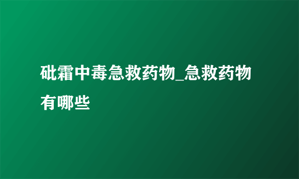 砒霜中毒急救药物_急救药物有哪些