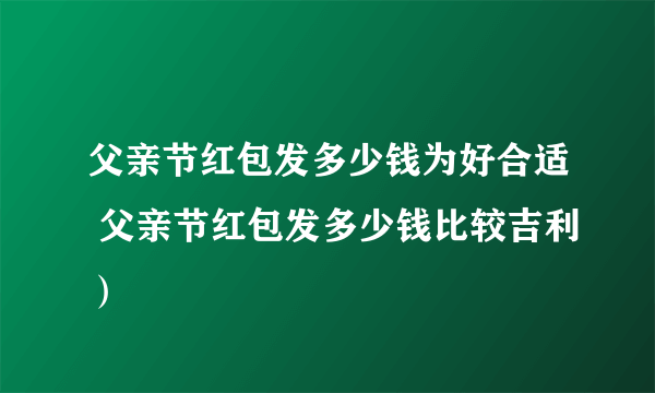 父亲节红包发多少钱为好合适 父亲节红包发多少钱比较吉利）