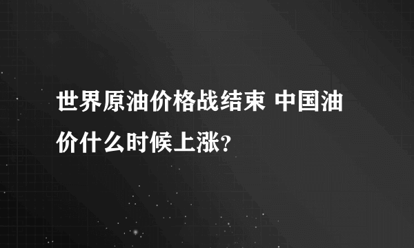 世界原油价格战结束 中国油价什么时候上涨？